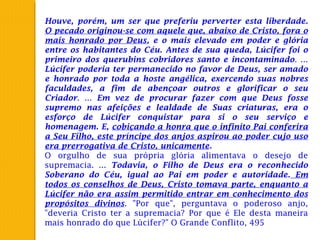 Houve, porém, um ser que preferiu perverter esta liberdade.
O pecado originou-se com aquele que, abaixo de Cristo, fora o
mais honrado por Deus, e o mais elevado em poder e glória
entre os habitantes do Céu. Antes de sua queda, Lúcifer foi o
primeiro dos querubins cobridores santo e incontaminado. ...
Lúcifer poderia ter permanecido no favor de Deus, ser amado
e honrado por toda a hoste angélica, exercendo suas nobres
faculdades, a fim de abençoar outros e glorificar o seu
Criador. ... Em vez de procurar fazer com que Deus fosse
supremo nas afeições e lealdade de Suas criaturas, era o
esforço de Lúcifer conquistar para si o seu serviço e
homenagem. E, cobiçando a honra que o infinito Pai conferira
a Seu Filho, este príncipe dos anjos aspirou ao poder cujo uso
era prerrogativa de Cristo, unicamente.
O orgulho de sua própria glória alimentava o desejo de
supremacia. ... Todavia, o Filho de Deus era o reconhecido
Soberano do Céu, igual ao Pai em poder e autoridade. Em
todos os conselhos de Deus, Cristo tomava parte, enquanto a
Lúcifer não era assim permitido entrar em conhecimento dos
propósitos divinos. "Por que", perguntava o poderoso anjo,
"deveria Cristo ter a supremacia? Por que é Ele desta maneira
mais honrado do que Lúcifer?" O Grande Conflito, 495
 