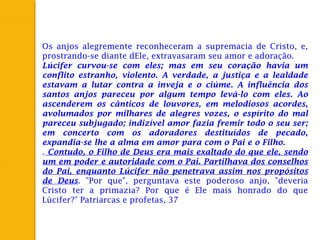 Os anjos alegremente reconheceram a supremacia de Cristo, e,
prostrando-se diante dEle, extravasaram seu amor e adoração.
Lúcifer curvou-se com eles; mas em seu coração havia um
conflito estranho, violento. A verdade, a justiça e a lealdade
estavam a lutar contra a inveja e o ciúme. A influência dos
santos anjos pareceu por algum tempo levá-lo com eles. Ao
ascenderem os cânticos de louvores, em melodiosos acordes,
avolumados por milhares de alegres vozes, o espírito do mal
pareceu subjugado; indizível amor fazia fremir todo o seu ser;
em concerto com os adoradores destituídos de pecado,
expandia-se lhe a alma em amor para com o Pai e o Filho.
. Contudo, o Filho de Deus era mais exaltado do que ele, sendo
um em poder e autoridade com o Pai. Partilhava dos conselhos
do Pai, enquanto Lúcifer não penetrava assim nos propósitos
de Deus. "Por que", perguntava este poderoso anjo, "deveria
Cristo ter a primazia? Por que é Ele mais honrado do que
Lúcifer?" Patriarcas e profetas, 37
 
