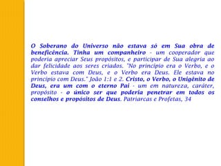 O Soberano do Universo não estava só em Sua obra de
beneficência. Tinha um companheiro - um cooperador que
poderia apreciar Seus propósitos, e participar de Sua alegria ao
dar felicidade aos seres criados. "No princípio era o Verbo, e o
Verbo estava com Deus, e o Verbo era Deus. Ele estava no
princípio com Deus." João 1:1 e 2. Cristo, o Verbo, o Unigênito de
Deus, era um com o eterno Pai - um em natureza, caráter,
propósito - o único ser que poderia penetrar em todos os
conselhos e propósitos de Deus. Patriarcas e Profetas, 34
 