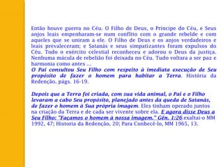 Então houve guerra no Céu. O Filho de Deus, o Príncipe do Céu, e Seus
anjos leais empenharam-se num conflito com o grande rebelde e com
aqueles que se uniram a ele. O Filho de Deus e os anjos verdadeiros e
leais prevaleceram; e Satanás e seus simpatizantes foram expulsos do
Céu. Todo o exército celestial reconheceu e adorou o Deus da justiça.
Nenhuma mácula de rebelião foi deixada no Céu. Tudo voltara a ser paz e
harmonia como antes ...
O Pai consultou Seu Filho com respeito à imediata execução de Seu
propósito de fazer o homem para habitar a Terra. História da
Redenção, págs. 16-19.
Depois que a Terra foi criada, com sua vida animal, o Pai e o Filho
levaram a cabo Seu propósito, planejado antes da queda de Satanás,
de fazer o homem à Sua própria imagem. Eles tinham operado juntos
na criação da Terra e de cada ser vivente sobre ela. E agora disse Deus a
Seu Filho: "Façamos o homem à nossa imagem." Gên. 1:26.exaltai-o MM
1992, 47; Historia da Redenção, 20; Para Conhecê-lo, MM 1965, 13.
 