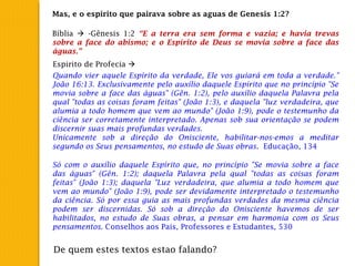 Mas, e o espirito que pairava sobre as aguas de Genesis 1:2?
Bíblia  -Gênesis 1:2 “E a terra era sem forma e vazia; e havia trevas
sobre a face do abismo; e o Espírito de Deus se movia sobre a face das
águas.”
Espirito de Profecia 
Quando vier aquele Espírito da verdade, Ele vos guiará em toda a verdade."
João 16:13. Exclusivamente pelo auxílio daquele Espírito que no princípio "Se
movia sobre a face das águas" (Gên. 1:2), pelo auxílio daquela Palavra pela
qual "todas as coisas foram feitas" (João 1:3), e daquela "luz verdadeira, que
alumia a todo homem que vem ao mundo" (João 1:9), pode o testemunho da
ciência ser corretamente interpretado. Apenas sob sua orientação se podem
discernir suas mais profundas verdades.
Unicamente sob a direção do Onisciente, habilitar-nos-emos a meditar
segundo os Seus pensamentos, no estudo de Suas obras. Educação, 134
Só com o auxílio daquele Espírito que, no princípio "Se movia sobre a face
das águas" (Gên. 1:2); daquela Palavra pela qual "todas as coisas foram
feitas" (João 1:3); daquela "Luz verdadeira, que alumia a todo homem que
vem ao mundo" (João 1:9), pode ser devidamente interpretado o testemunho
da ciência. Só por essa guia as mais profundas verdades da mesma ciência
podem ser discernidas. Só sob a direção do Onisciente havemos de ser
habilitados, no estudo de Suas obras, a pensar em harmonia com os Seus
pensamentos. Conselhos aos Pais, Professores e Estudantes, 530
De quem estes textos estao falando?
 