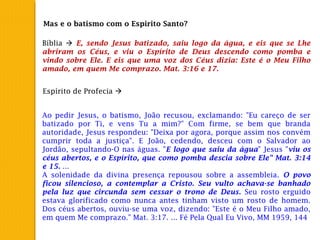 Mas e o batismo com o Espirito Santo?
Bíblia  E, sendo Jesus batizado, saiu logo da água, e eis que se Lhe
abriram os Céus, e viu o Espírito de Deus descendo como pomba e
vindo sobre Ele. E eis que uma voz dos Céus dizia: Este é o Meu Filho
amado, em quem Me comprazo. Mat. 3:16 e 17.
Espírito de Profecia 
Ao pedir Jesus, o batismo, João recusou, exclamando: "Eu careço de ser
batizado por Ti, e vens Tu a mim?" Com firme, se bem que branda
autoridade, Jesus respondeu: "Deixa por agora, porque assim nos convém
cumprir toda a justiça". E João, cedendo, desceu com o Salvador ao
Jordão, sepultando-O nas águas. "E logo que saiu da água" Jesus "viu os
céus abertos, e o Espírito, que como pomba descia sobre Ele" Mat. 3:14
e 15. ...
A solenidade da divina presença repousou sobre a assembleia. O povo
ficou silencioso, a contemplar a Cristo. Seu vulto achava-se banhado
pela luz que circunda sem cessar o trono de Deus. Seu rosto erguido
estava glorificado como nunca antes tinham visto um rosto de homem.
Dos céus abertos, ouviu-se uma voz, dizendo: "Este é o Meu Filho amado,
em quem Me comprazo." Mat. 3:17. ... Fé Pela Qual Eu Vivo, MM 1959, 144
 