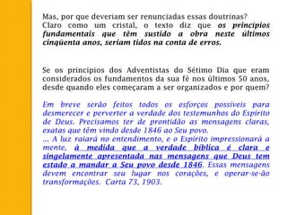 Mas, por que deveriam ser renunciadas essas doutrinas?
Claro como um cristal, o texto diz que os princípios
fundamentais que têm sustido a obra neste últimos
cinqüenta anos, seriam tidos na conta de erros.
Se os princípios dos Adventistas do Sétimo Dia que eram
considerados os fundamentos da sua fé nos últimos 50 anos,
desde quando eles começaram a ser organizados e por quem?
Em breve serão feitos todos os esforços possíveis para
desmerecer e perverter a verdade dos testemunhos do Espírito
de Deus. Precisamos ter de prontidão as mensagens claras,
exatas que têm vindo desde 1846 ao Seu povo.
... A luz raiará no entendimento, e o Espírito impressionará a
mente, à medida que a verdade bíblica é clara e
singelamente apresentada nas mensagens que Deus tem
estado a mandar a Seu povo desde 1846. Essas mensagens
devem encontrar seu lugar nos corações, e operar-se-ão
transformações. Carta 73, 1903.
 