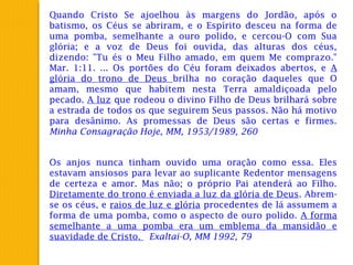 Quando Cristo Se ajoelhou às margens do Jordão, após o
batismo, os Céus se abriram, e o Espírito desceu na forma de
uma pomba, semelhante a ouro polido, e cercou-O com Sua
glória; e a voz de Deus foi ouvida, das alturas dos céus,
dizendo: "Tu és o Meu Filho amado, em quem Me comprazo."
Mar. 1:11. ... Os portões do Céu foram deixados abertos, e A
glória do trono de Deus brilha no coração daqueles que O
amam, mesmo que habitem nesta Terra amaldiçoada pelo
pecado. A luz que rodeou o divino Filho de Deus brilhará sobre
a estrada de todos os que seguirem Seus passos. Não há motivo
para desânimo. As promessas de Deus são certas e firmes.
Minha Consagração Hoje, MM, 1953/1989, 260
Os anjos nunca tinham ouvido uma oração como essa. Eles
estavam ansiosos para levar ao suplicante Redentor mensagens
de certeza e amor. Mas não; o próprio Pai atenderá ao Filho.
Diretamente do trono é enviada a luz da glória de Deus. Abrem-
se os céus, e raios de luz e glória procedentes de lá assumem a
forma de uma pomba, como o aspecto de ouro polido. A forma
semelhante a uma pomba era um emblema da mansidão e
suavidade de Cristo. Exaltai-O, MM 1992, 79
 