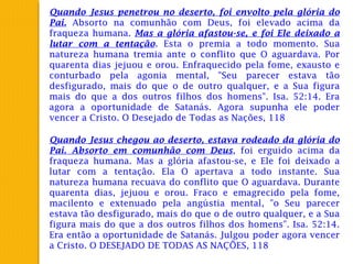 Quando Jesus penetrou no deserto, foi envolto pela glória do
Pai. Absorto na comunhão com Deus, foi elevado acima da
fraqueza humana. Mas a glória afastou-se, e foi Ele deixado a
lutar com a tentação. Esta o premia a todo momento. Sua
natureza humana tremia ante o conflito que O aguardava. Por
quarenta dias jejuou e orou. Enfraquecido pela fome, exausto e
conturbado pela agonia mental, "Seu parecer estava tão
desfigurado, mais do que o de outro qualquer, e a Sua figura
mais do que a dos outros filhos dos homens". Isa. 52:14. Era
agora a oportunidade de Satanás. Agora supunha ele poder
vencer a Cristo. O Desejado de Todas as Nações, 118
Quando Jesus chegou ao deserto, estava rodeado da glória do
Pai. Absorto em comunhão com Deus, foi erguido acima da
fraqueza humana. Mas a glória afastou-se, e Ele foi deixado a
lutar com a tentação. Ela O apertava a todo instante. Sua
natureza humana recuava do conflito que O aguardava. Durante
quarenta dias, jejuou e orou. Fraco e emagrecido pela fome,
macilento e extenuado pela angústia mental, "o Seu parecer
estava tão desfigurado, mais do que o de outro qualquer, e a Sua
figura mais do que a dos outros filhos dos homens". Isa. 52:14.
Era então a oportunidade de Satanás. Julgou poder agora vencer
a Cristo. O DESEJADO DE TODAS AS NAÇÕES, 118
 