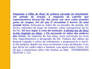 Enquanto o Filho de Deus Se achava curvado no Getsêmani,
em atitude de oração, a angústia de espírito que
experimentava forçou-Lhe dos poros um suor como grandes
gotas de sangue. Foi ali que O circundou o horror de uma
grande treva. Achavam-se sobre Ele os pecados do mundo. Ele
estava sofrendo em lugar do homem, como transgressor da lei
do Pai. Ali teve lugar a cena da tentação. A divina luz de Deus
ia-Lhe fugindo ao olhar, e Ele passando às mãos dos poderes
das trevas. Na angústia de Sua alma, jazia prostrado na terra
fria. Experimentava o desagrado do Pai. Tomara dos lábios do
homem culpado o cálice do sofrimento, e propusera-Se a sorvê-
lo Ele próprio, dando em troca ao homem a taça da bênção. A ira
que devia ter caído sobre o homem, caía agora sobre Cristo. Foi
ali que o misterioso cálice Lhe tremeu na mão. TESTEMUNHOS
SELETOS 1, 222
 