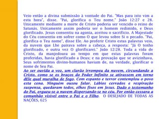 Veio então a divina submissão à vontade do Pai. "Mas para isto vim a
esta hora", disse. "Pai, glorifica o Teu nome." João 12:27 e 28.
Unicamente mediante a morte de Cristo poderia ser vencido o reino de
Satanás. Unicamente assim poderia ser o homem redimido, e Deus
glorificado. Jesus consentiu na agonia, aceitou o sacrifício. A Majestade
do Céu consentiu em sofrer como O que levou sobre Si o pecado. "Pai,
glorifica o Teu nome", disse Ele. Ao proferir Cristo estas palavras veio,
da nuvem que Lhe pairava sobre a cabeça, a resposta: "Já O tenho
glorificado, e outra vez O glorificarei." João 12:28. Toda a vida de
Cristo, da manjedoura ao tempo em que estas palavras foram
proferidas, havia glorificado a Deus; e na provação que se avizinhava,
Seus sofrimentos divino-humanos haviam de, na verdade, glorificar o
nome de Seu Pai.
Ao ser ouvida a voz, um clarão irrompeu da nuvem, circundando a
Cristo, como se os braços do Poder Infinito se atirassem em torno
dEle qual muralha de fogo. Com espanto e terror contemplou o povo
esta cena. Ninguém ousou falar. Lábios cerrados e respiração
suspensa, quedaram todos, olhos fixos em Jesus. Dado o testemunho
do Pai, ergueu-se a nuvem dispersando-se no céu. Por então cessara a
comunhão visível entre o Pai e o Filho. O DESEJADO DE TODAS AS
NAÇÕES, 625
 