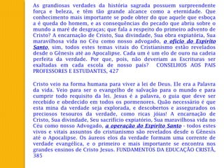 As grandiosas verdades da história sagrada possuem surpreendente
força e beleza, e têm tão grande alcance como a eternidade. Que
conhecimento mais importante se pode obter do que aquele que esboça
a é queda do homem, e as consequências do pecado que abriu sobre o
mundo a maré de desgraças; que fala a respeito do primeiro advento de
Cristo? A encarnação de Cristo, Sua divindade, Sua obra expiatória, Sua
maravilhosa vida no Céu como nosso advogado, o ofício do Espírito
Santo, sim, todos estes temas vitais do Cristianismo estão revelados
desde o Gênesis até ao Apocalipse. Cada um é um elo de ouro na cadeia
perfeita da verdade. Por que, pois, não deveriam as Escrituras ser
exaltadas em cada escola de nosso país? CONSELHOS AOS PAIS
PROFESSORES E ESTUDANTES, 427
Cristo veio na forma humana para viver a lei de Deus. Ele era a Palavra
da vida. Veio para ser o evangelho de salvação para o mundo e para
cumprir todo requisito da lei. Jesus é a palavra, o guia que deve ser
recebido e obedecido em todos os pormenores. Quão necessário é que
esta mina da verdade seja explorada, e descobertos e assegurados os
preciosos tesouros da verdade, como ricas jóias! A encarnação de
Cristo, Sua divindade, Seu sacrifício expiatório, Sua maravilhosa vida no
Céu como nosso Advogado, a operação do Espírito Santo - todos estes
vivos e vitais assuntos do cristianismo são revelados desde o Gênesis
até o Apocalipse. Os áureos elos da verdade formam uma corrente de
verdade evangélica, e o primeiro e mais importante se encontra nos
grandes ensinos de Cristo Jesus. FUNDAMENTOS DA EDUCAÇÃO CRISTÃ,
385
 