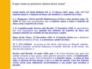 O que criam os pioneiros dentro desse tema?
Uriah Smith, GC Daily Bulletin Vol. 4, 14 Março 1891, págs. 146, 147 O
Espírito Santo é o Espírito de Deus; ele também é o Espírito de Cristo.
 
E. J. Waggoner, Christ and His Rightousness (Cristo e Sua Justiça), pág. 23,
1890  Aqui nós encontramos que o Espirito Santo é tanto o Espírito de
Deus como o Espírito de Cristo.
 
J. N. Loughborough, Review and Herald, 13 Setembro 1898  Aprendemos
por esta linguagem que quando nós falamos do Espírito de Deus nós
estamos falando na verdade de Sua presença e poder.
 
Signs of the Times, 23 Novembro 1891  O Espírito divino que o Redentor
do mundo prometeu enviar, é a presença e poder de Deus.
 
TI 7, 273 (1902) In giving us His Spirit, God gives us Himself, making
Himself a fountain of divine influences, to health and life to the world. (Ao
dar-nos Seu Espírito, o
 
Review and Herald, 19 maio 1904, par 1  Cristo declarou que após Sua
subida enviaria à Sua igreja, como glorioso presente (dom), o Confortador,
que tomaria Seu lugar. Este Confortador é o Espirito Santo, - a alma de Sua
vida, a eficácia de Sua igreja, a luz e a vida do mundo. Com Seu Espirito
Cristo envia uma influencia reconciliadora e um poder que arranca o
pecado.
 