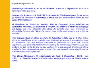 Espirito de profecia 
Manuscript Releases 8, 49  O Salvador é nosso Confortador. Isso eu ei
tenho provado que Ele é.
 
Manuscript Releases 19, 296-297  Através da fé olhamos para Jesus, nossa
fé rompe as sombras, e adoramos a Deus por Seu maravilhoso amor ao dar
Jesus O Consolador.
 
O Desejado de Todas as Nações, 166  Enquanto Jesus ministra no
santuário em cima, Ele continua a ser por Seu Espirito o ministro da igreja
na terra. Ele esta afastado dos olhos do sentido mas Sua promessa de
despedida é cumprida: “Veja, Eu estarei com vocês para sempre, até o fim do
mundo”
 
The Soutern Work (A Obra no Sul), 13 Setembro 1898, par 2  Que Cristo
devia se manifestar a eles e ainda estar invisível ao mundo é um mistério para
os discípulos. Eles nos podiam entender as palavras de Cristo em sentido
espiritual. Eles estavam pensando no externo, na manifestação visível. Eles não
podiam se dar conta do fato de que podiam ter a presença de Cristo com eles e
ainda Ele ficar despercebido pelo mundo. Eles não entenderam o significado de
uma manifestação espiritual.
 
The Home Missionary (O Missionário do Lar), 1 Novembro 1893, par
28 ... o Espírito Santo é o Confortador, como a presença de Cristo para a
alma.
 