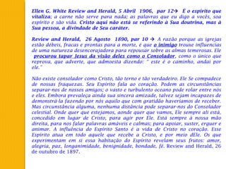 Ellen G. White Review and Herald, 5 Abril 1906, par 12 É o espirito que
vitaliza; a carne não serve para nada; as palavras que eu digo a vocês, soa
espírito e são vida. Cristo aqui não está se referindo à Sua doutrina, mas à
Sua pessoa, a divindade de Seu caráter.
 
Review and Herald, 26 Agosto 1890, par 10  A razão porque as igrejas
estão débeis, fracas e prontas para a morte, é que o inimigo trouxe influencias
de uma natureza desencorajadora para repousar sobre as almas temerosas. Ele
procurou tapar Jesus da visão deles como o Consolador, como o único que
reprova, que adverte, que admoesta dizendo: “ este é o caminho, andai por
ele.”
 
Não existe consolador como Cristo, tão terno e tão verdadeiro. Ele Se compadece
de nossas fraquezas. Seu Espírito fala ao coração. Podem as circunstâncias
separar-nos de nossos amigos; o vasto e turbulento oceano pode rolar entre nós
e eles. Embora prevaleça ainda sua sincera amizade, talvez sejam incapazes de
demonstrá-la fazendo por nós aquilo que com gratidão haveríamos de receber.
Mas circunstância alguma, nenhuma distância pode separar-nos do Consolador
celestial. Onde quer que estejamos, aonde quer que vamos, Ele sempre ali está,
concedido em lugar de Cristo, para agir por Ele. Está sempre à nossa mão
direita, para nos falar palavras amáveis e calmas; para apoiar, suster, erguer e
animar. A influência do Espírito Santo é a vida de Cristo no coração. Esse
Espírito atua em todo aquele que recebe a Cristo, e por meio dEle. Os que
experimentam em si essa habitação do Espírito revelam seus frutos: amor,
alegria, paz, longanimidade, benignidade, bondade, fé. Review and Herald, 26
de outubro de 1897.
 