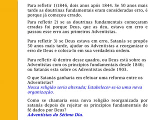 Para refletir 1)1846, dois anos após 1844. Se 50 anos mais
tarde as doutrinas fundamentais eram consideradas erro, é
porque já começou errado.
Para refletir 2) se as doutrinas fundamentais começaram
erradas foi porque Deus, que as deu, estava em erro e
passou esse erro aos primeiros Adventistas.
Para refletir 3) se Deus estava em erro, Satanás se propôs
50 anos mais tarde, ajudar os Adventistas a reorganizar o
erro de Deus e coloca-lo em sua verdadeira ordem.
Para refletir 4) dentro desse quadro, ou Deus está sobre os
Adventistas com os princípios fundamentais desde 1846;
ou Satanás esta sobre os Adventistas desde 1903.
O que Satanás ganharia em efetuar uma reforma entre os
Adventistas?
Nossa religião seria alterada; Estabelecer-se-ia uma nova
organização.
Como se chamaria essa nova religião reorganizada por
satanás depois de rejeitar os princípios fundamentais de
fé dados por Deus?
Adventistas do Sétimo Dia.
 