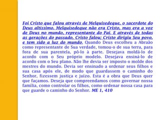 Foi Cristo que falou através de Melquisedeque, o sacerdote do
Deus altíssimo. Melquisedeque não era Cristo, mas era a voz
de Deus no mundo, representante do Pai. E através de todas
as gerações do passado, Cristo falou; Cristo dirigiu Seu povo,
e tem sido a luz do mundo. Quando Deus escolheu a Abraão
como representante de Sua verdade, tomou-o de sua terra, para
fora de sua parentela, pô-lo à parte. Desejava moldá-lo de
acordo com o Seu próprio modelo. Desejava ensiná-lo de
acordo com o Seu plano. Não lhe devia ser imposto o molde dos
mestres do mundo. Devia ser ensinado a ordenar seus filhos e
sua casa após ele, de modo que guardassem o caminho do
Senhor, fizessem justiça e juízo. Esta é a obra que Deus quer
que façamos. Deseja que compreendamos como governar nossa
família, como controlar os filhos, como ordenar nossa casa para
que guarde o caminho do Senhor. ME 1, 410
 
