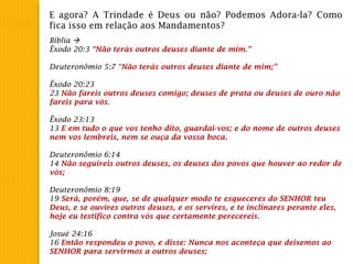 E agora? A Trindade é Deus ou não? Podemos Adora-la? Como
fica isso em relação aos Mandamentos?
Bíblia 
Êxodo 20:3 “Não terás outros deuses diante de mim.”
 
Deuteronômio 5:7 “Não terás outros deuses diante de mim;”
 
Êxodo 20:23
23 Não fareis outros deuses comigo; deuses de prata ou deuses de ouro não
fareis para vós.
 
Êxodo 23:13
13 E em tudo o que vos tenho dito, guardai-vos; e do nome de outros deuses
nem vos lembreis, nem se ouça da vossa boca.
 
Deuteronômio 6:14
14 Não seguireis outros deuses, os deuses dos povos que houver ao redor de
vós;
 
Deuteronômio 8:19
19 Será, porém, que, se de qualquer modo te esqueceres do SENHOR teu
Deus, e se ouvires outros deuses, e os servires, e te inclinares perante eles,
hoje eu testifico contra vós que certamente perecereis.
 
Josué 24:16
16 Então respondeu o povo, e disse: Nunca nos aconteça que deixemos ao
SENHOR para servirmos a outros deuses;
 