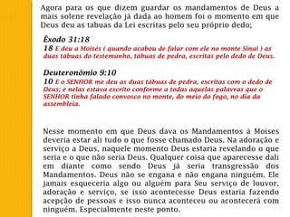 Agora para os que dizem guardar os mandamentos de Deus a
mais solene revelação já dada ao homem foi o momento em que
Deus deu as tabuas da Lei escritas pelo seu próprio dedo;
Êxodo 31:18
18 E deu a Moisés ( quando acabou de falar com ele no monte Sinai ) as
duas tábuas do testemunho, tábuas de pedra, escritas pelo dedo de Deus.
Deuteronômio 9:10
10 E o SENHOR me deu as duas tábuas de pedra, escritas com o dedo de
Deus; e nelas estava escrito conforme a todas aquelas palavras que o
SENHOR tinha falado convosco no monte, do meio do fogo, no dia da
assembleia.
Nesse momento em que Deus dava os Mandamentos à Moises
deveria estar ali tudo o que fosse chamado Deus. Na adoração e
serviço a Deus, naquele momento Deus estaria revelando o que
seria e o que não seria Deus. Qualquer coisa que aparecesse dali
em diante como sendo Deus já seria transgressão dos
Mandamentos. Deus não se engana e não engana ninguém. Ele
jamais esqueceria algo ou alguém para Seu serviço de louvor,
adoração e serviço, se isso acontecesse Deus estaria fazendo
acepção de pessoas e isso nunca aconteceu ou acontecerá com
ninguém. Especialmente neste ponto.
 