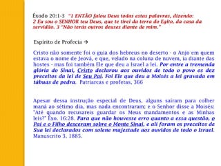 Êxodo 20:1-3 “1 ENTÃO falou Deus todas estas palavras, dizendo:
2 Eu sou o SENHOR teu Deus, que te tirei da terra do Egito, da casa da
servidão. 3 “Não terás outros deuses diante de mim.”
Espírito de Profecia 
Cristo não somente foi o guia dos hebreus no deserto - o Anjo em quem
estava o nome de Jeová, e que, velado na coluna de nuvem, ia diante das
hostes - mas foi também Ele que deu a Israel a lei. Por entre a tremenda
glória do Sinai, Cristo declarou aos ouvidos de todo o povo os dez
preceitos da lei de Seu Pai. Foi Ele que deu a Moisés a lei gravada em
tábuas de pedra. Patriarcas e profetas, 366
Apesar dessa instrução especial de Deus, alguns saíram para colher
maná ao sétimo dia, mas nada encontraram; e o Senhor disse a Moisés:
"Até quando recusareis guardar os Meus mandamentos e as Minhas
leis?" Êxo. 16:28. Para que não houvesse erro quanto a essa questão, o
Pai e o Filho desceram sobre o Monte Sinai, e ali foram os preceitos de
Sua lei declarados com solene majestade aos ouvidos de todo o Israel.
Manuscrito 3, 1885.
 