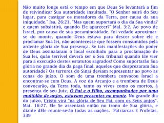 Não muito longe está o tempo em que Deus Se levantará a fim
de reivindicar Sua autoridade insultada. "O Senhor sairá do Seu
lugar, para castigar os moradores da Terra, por causa da sua
iniquidade." Isa. 26:21. "Mas quem suportará o dia da Sua vinda?
e quem subsistirá, quando Ele aparecer?" Mal. 3:2. Ao povo de
Israel, por causa de sua pecaminosidade, foi vedado aproximar-
se do monte, quando Deus estava para descer sobre ele e
proclamar Sua lei, não acontecesse que fossem consumidos pela
ardente glória de Sua presença. Se tais manifestações do poder
de Deus assinalaram o local escolhido para a proclamação de
Sua lei, quão terrível deverá ser o Seu tribunal quando Ele vier
para a execução destes estatutos sagrados! Como suportarão Sua
glória no grande dia da paga final, aqueles que desprezaram Sua
autoridade? Os terrores do Sinai deviam representar ao povo as
cenas do juízo. O som de uma trombeta convocou Israel a
encontrar-se com Deus. A voz do Arcanjo e a trombeta de Deus
convocarão, da Terra toda, tanto os vivos como os mortos, à
presença de seu Juiz. O Pai e o Filho, acompanhados por uma
multidão de anjos, estavam presentes no monte. No grande dia
do juízo, Cristo virá "na glória de Seu Pai, com os Seus anjos".
Mat. 16:27. Ele Se assentará então no trono de Sua glória, e
diante dEle reunir-se-ão todas as nações. Patriarcas E Profetas,
339
 