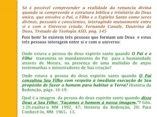 Só é possível compreender a realidade da renuncia divina
quando se compreende a estrutura bíblica e trinitária do Deus
único, que envolve o Pai, o Filho e o Espírito Santo como seres
divinos, pessoais e conscientes, interagindo mutuamente entre
si e com o Universo criado. Fernando Canale, Doutrina de
Deus, Tratado de Teologia ASD, pág. 145
Pois bem! Se existem três pessoas que formam um Deus e estas
três pessoas interagem entre si e com o universo:
Onde estava a pessoa do deus espirito santo quando O Pai e o
Filho transmitia os mandamentos do Pai para a humanidade
através de Moises, na presença de uma multidão de anjos
testemunhas e ministradores de Sua criação?
Onde estava a pessoa do deus espirito santo quando O Pai
consultou Seu Filho com respeito à imediata execução de Seu
propósito de fazer o homem para habitar a Terra? História da
Redenção, págs. 16-19.
Qual é a imagem da pessoa do deus espirito santo quando disse
Deus a Seu Filho: "Façamos o homem à nossa imagem."? Gên.
1:26.exaltai-o MM 1992, 47; Historia da Redenção, 20; Para
Conhecê-lo, MM 1965, 13.
 