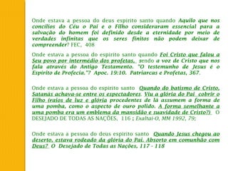 Onde estava a pessoa do deus espirito santo quando Aquilo que nos
concílios do Céu o Pai e o Filho consideraram essencial para a
salvação do homem foi definido desde a eternidade por meio de
verdades infinitas que os seres finitos não podem deixar de
compreender? FEC, 408
Onde estava a pessoa do espirito santo quando Foi Cristo que falou a
Seu povo por intermédio dos profetas, sendo a voz de Cristo que nos
fala através do Antigo Testamento. "O testemunho de Jesus é o
Espírito de Profecia."? Apoc. 19:10. Patriarcas e Profetas, 367.
Onde estava a pessoa do espirito santo Quando do batismo de Cristo,
Satanás achava-se entre os espectadores. Viu a glória do Pai cobrir o
Filho (raios de luz e glória procedentes de lá assumem a forma de
uma pomba, como o aspecto de ouro polido. A forma semelhante a
uma pomba era um emblema da mansidão e suavidade de Cristo?) O
DESEJADO DE TODAS AS NAÇÕES, 116 ; Exaltai-O, MM 1992, 79;
Onde estava a pessoa do deus espirito santo Quando Jesus chegou ao
deserto, estava rodeado da glória do Pai. Absorto em comunhão com
Deus? O Desejado de Todas as Nações, 117 - 118
 