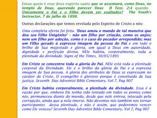 Entao quem é esse deus espirito santo que se assentará, como Deus, no
templo de Deus, querendo parecer Deus II Tess. 2:4 quando
Unicamente o Pai e o Filho devem ser exaltados? The Youth's
Instructor, 7 de julho de 1898.
Outras declarações que temos revelada pelo Espirito de Cristo a nós:
Uma completa oferta foi feita. ‘Deus amou o mundo de tal maneira que
deu seu Filho Unigênito’ – não um filho por criação, como os anjos;
nem um filho por adoção, como é o caso do pecador arrependido; mas
um Filho gerado à expressa imagem da pessoa do Pai e em todo o
brilho de Sua majestade e gloria, um igual a Deus em autoridade,
dignidade e perfeição divina. NEle habita, corporalmente, toda a
plenitude da divindade. Signs of the Times, 30/05/1895
Em Cristo se concentra toda a gloria do Pai. NEle está toda a plenitude
corporal da Divindade. Ele é o brilho da glória do Pai e a expressa
imagem de Sua pessoa. A gloria dos atributos de Deus se expressam no
caráter de Cristo. O evangelho é glorioso porque é constituído de Sua
justiça. Seventh Day Adventist Bible Comentary, Vol 7, Pag 907
Em Cristo habita corporalmente, a plenitude da divindade. Essa é a
razão por que, embora Ele tenha sido tentado em todos os pontos como
nós, permaneceu diante do mundo, desde que nele entrou, intocado pela
corrupção, ainda que q nela imerso. Não devemos nós também nos tornar
participantes dessa plenitude, e não é assim, que poderemos vencer
como Ele venceu? Seventh Day Adventist Bible Comentary, Vol 7, Pag 907
 