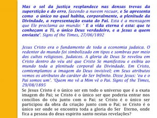 Mas o sol da justiça resplandece nas densas trevas da
superstição e do erro, fazendo a nuvem recuar, e Se apresenta
como o único no qual habita, corporalmente, a plenitude da
Divindade, a representação exata do Pai. Esta é a mensagem
que Ele proclama ao mundo: ‘ E a vida eterna é esta: que te
conheçam a Ti, o único Deus verdadeiro, e a Jesus a quem
enviaste’. Signs of the Times, 27/06/1892
Jesus Cristo era o fundamento de toda a economia judaica. O
redentor do mundo foi simbolizado em tipos e sombras por meio
dos cultos religiosos. Judaicos. A gloria de Deus Se revelou em
Cristo dentro do véu até que Cristo Se manifestou e exibiu ao
mundo toda a plenitude corporal da Divindade. Em Cristo,
comtemplamos a imagem do Deus invisível; em Seus atributos
vemos os atributos do caráter do Ser Infinito. Disse Jesus: ‘eu e o
Pai somos um’. ‘Quem me vê a Mim vê o Pai. Signs of the Times,
29/08/1895
Se Jesus Cristo é o único ser em todo o universo que é a exata
imagem do Pai; se Cristo é o único ser que poderia entrar nos
concílios do céu junto com o Pai; se Cristo é o único ser
participou da obra da criação junto com o Pai; se Cristo é o
único ser onde se encontra toda a gloria do Ser Eterno, onde
fica a pessoa do deus espirito santo nestas revelações?
 