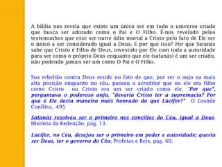 A bíblia nos revela que existe um único ser em todo o universo criado
que busca ser adorado como o Pai e O Filho. É-nos revelado pelos
testemunhos que esse ser nutre ódio mortal a Cristo pelo fato de Ele ser
o único a ser considerado igual a Deus. E por que isso? Por que Satanás
sabe que Cristo é Filho de Deus, investido por Ele com toda a autoridade
para ser como o próprio Deus enquanto que ele (satanás) é um ser criado,
não podendo jamais ser um como O Pai e O Filho.
Sua rebelião contra Deus reside no fato de que, por ser o anjo na mais
alta posição enquanto no céu, passou a acreditar que ou ele era filho
como Cristo ou Cristo era um ser criado como ele. "Por que",
perguntava o poderoso anjo, "deveria Cristo ter a supremacia? Por
que é Ele desta maneira mais honrado do que Lúcifer?" O Grande
Conflito, 495
Satanás resolveu ser o primeiro nos concílios do Céu, igual a Deus.
História da Redenção, pág. 13.
Lúcifer, no Céu, desejou ser o primeiro em poder e autoridade; queria
ser Deus, ter o governo do Céu; Profetas e Reis, pág. 60.
 