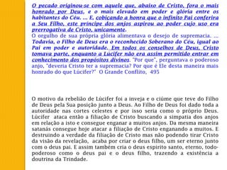 O pecado originou-se com aquele que, abaixo de Cristo, fora o mais
honrado por Deus, e o mais elevado em poder e glória entre os
habitantes do Céu. ... E, cobiçando a honra que o infinito Pai conferira
a Seu Filho, este príncipe dos anjos aspirou ao poder cujo uso era
prerrogativa de Cristo, unicamente.
O orgulho de sua própria glória alimentava o desejo de supremacia. ...
Todavia, o Filho de Deus era o reconhecido Soberano do Céu, igual ao
Pai em poder e autoridade. Em todos os conselhos de Deus, Cristo
tomava parte, enquanto a Lúcifer não era assim permitido entrar em
conhecimento dos propósitos divinos. "Por que", perguntava o poderoso
anjo, "deveria Cristo ter a supremacia? Por que é Ele desta maneira mais
honrado do que Lúcifer?" O Grande Conflito, 495
O motivo da rebelião de Lúcifer foi a inveja e o ciúme que teve do Filho
de Deus pela Sua posição junto a Deus. Ao Filho de Deus foi dado toda a
autoridade nas cortes celestes e por isso seria como o próprio Deus.
Lúcifer ataca então a filiação de Cristo buscando a simpatia dos anjos
em relação a isto e consegue enganar a muitos anjos. Da mesma maneira
satanás consegue hoje atacar a filiação de Cristo enganando a muitos. E
destruindo a verdade da filiação de Cristo mas não podendo tirar Cristo
da visão da revelação, acaba por criar o deus filho, um ser eterno junto
com o deus pai. E assim também cria o deus espirito santo, eterno, todo-
poderoso como o deus pai e o deus filho, trazendo a existência a
doutrina da Trindade.
 