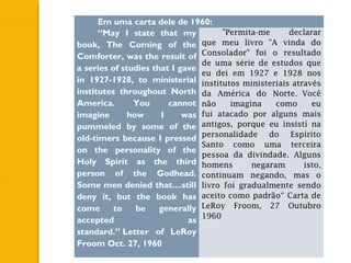 Em uma carta dele de 1960:
“May I state that my
book, The Coming of the
Comforter, was the result of
a series of studies that I gave
in 1927-1928, to ministerial
institutes throughout North
America. You cannot
imagine how I was
pummeled by some of the
old-timers because I pressed
on the personality of the
Holy Spirit as the third
person of the Godhead.
Some men denied that....still
deny it, but the book has
come to be generally
accepted as
standard.” Letter of LeRoy
Froom Oct. 27, 1960
"Permita-me declarar
que meu livro "A vinda do
Consolador" foi o resultado
de uma série de estudos que
eu dei em 1927 e 1928 nos
institutos ministeriais através
da América do Norte. Você
não imagina como eu
fui atacado por alguns mais
antigos, porque eu insistí na
personalidade do Espírito
Santo como uma terceira
pessoa da divindade. Alguns
homens negaram isto,
continuam negando, mas o
livro foi gradualmente sendo
aceito como padrão“ Carta de
LeRoy Froom, 27 Outubro
1960
 