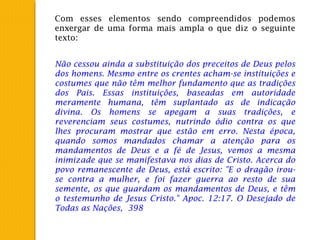 Com esses elementos sendo compreendidos podemos
enxergar de uma forma mais ampla o que diz o seguinte
texto:
Não cessou ainda a substituição dos preceitos de Deus pelos
dos homens. Mesmo entre os crentes acham-se instituições e
costumes que não têm melhor fundamento que as tradições
dos Pais. Essas instituições, baseadas em autoridade
meramente humana, têm suplantado as de indicação
divina. Os homens se apegam a suas tradições, e
reverenciam seus costumes, nutrindo ódio contra os que
lhes procuram mostrar que estão em erro. Nesta época,
quando somos mandados chamar a atenção para os
mandamentos de Deus e a fé de Jesus, vemos a mesma
inimizade que se manifestava nos dias de Cristo. Acerca do
povo remanescente de Deus, está escrito: "E o dragão irou-
se contra a mulher, e foi fazer guerra ao resto de sua
semente, os que guardam os mandamentos de Deus, e têm
o testemunho de Jesus Cristo." Apoc. 12:17. O Desejado de
Todas as Nações, 398
 