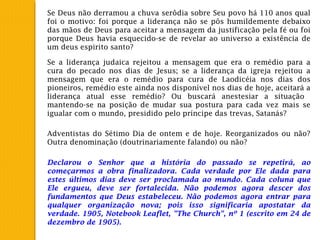 Se Deus não derramou a chuva serôdia sobre Seu povo há 110 anos qual
foi o motivo: foi porque a liderança não se pôs humildemente debaixo
das mãos de Deus para aceitar a mensagem da justificação pela fé ou foi
porque Deus havia esquecido-se de revelar ao universo a existência de
um deus espirito santo?
Se a liderança judaica rejeitou a mensagem que era o remédio para a
cura do pecado nos dias de Jesus; se a liderança da igreja rejeitou a
mensagem que era o remédio para cura de Laodicéia nos dias dos
pioneiros, remédio este ainda nos disponível nos dias de hoje, aceitará a
liderança atual esse remédio? Ou buscará anestesiar a situação
mantendo-se na posição de mudar sua postura para cada vez mais se
igualar com o mundo, presidido pelo príncipe das trevas, Satanás?
Adventistas do Sétimo Dia de ontem e de hoje. Reorganizados ou não?
Outra denominação (doutrinariamente falando) ou não?
Declarou o Senhor que a história do passado se repetirá, ao
começarmos a obra finalizadora. Cada verdade por Ele dada para
estes últimos dias deve ser proclamada ao mundo. Cada coluna que
Ele ergueu, deve ser fortalecida. Não podemos agora descer dos
fundamentos que Deus estabeleceu. Não podemos agora entrar para
qualquer organização nova; pois isso significaria apostatar da
verdade. 1905, Notebook Leaflet, "The Church", nº 1 (escrito em 24 de
dezembro de 1905).
 