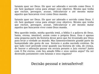 Satanás quer ser Deus. Ele quer ser adorado e servido como Deus. E
ele fará qualquer coisa para atingir esse objetivo. Mesmo que tenha
que excluir, perseguir, acusar, ridicularizar e até mesmo matar
aqueles que buscarem viver como Deus manda.
Satanás quer ser Deus. Ele quer ser adorado e servido como Deus. E
ele fará qualquer coisa para atingir esse objetivo. Mesmo que tenha
que excluir, perseguir, acusar, ridicularizar e até mesmo matar
aqueles que buscarem viver como Deus manda.
Meu querido irmão, minha querida irmã, a bíblia é a palavra de Deus.
Santa, eterna, imutável, assim como o próprio Deus. Essa é apenas
uma pequena parte da historia desse povo que foi levantado por Deus
para levar a verdade ao mundo. Mas lamentavelmente grande parte da
humanidade não gosta de sua historia e acaba ouvindo estórias. De
que lado você pretende estar quando sua historia de vida, de crença,
de louvor e adoração passar em revista perante o Juiz eterno? Junto
com O Pai eterno, com Seu amado filho e seus santos anjos? Ou ser
destruído juntamente com Satanás e seus enganos?
Decisão pessoal e intrasferível!
 