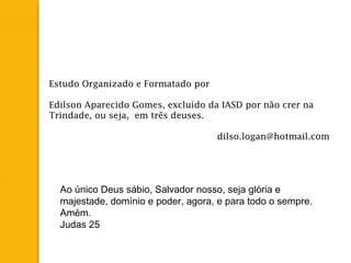 Estudo Organizado e Formatado por
Edilson Aparecido Gomes, excluído da IASD por não crer na
Trindade, ou seja, em três deuses.
dilso.logan@hotmail.com
Ao único Deus sábio, Salvador nosso, seja glória e
majestade, domínio e poder, agora, e para todo o sempre.
Amém.
Judas 25
 