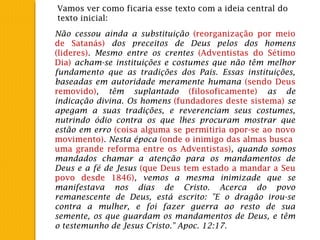 Não cessou ainda a substituição (reorganização por meio
de Satanás) dos preceitos de Deus pelos dos homens
(lideres). Mesmo entre os crentes (Adventistas do Sétimo
Dia) acham-se instituições e costumes que não têm melhor
fundamento que as tradições dos Pais. Essas instituições,
baseadas em autoridade meramente humana (sendo Deus
removido), têm suplantado (filosoficamente) as de
indicação divina. Os homens (fundadores deste sistema) se
apegam a suas tradições, e reverenciam seus costumes,
nutrindo ódio contra os que lhes procuram mostrar que
estão em erro (coisa alguma se permitiria opor-se ao novo
movimento). Nesta época (onde o inimigo das almas busca
uma grande reforma entre os Adventistas), quando somos
mandados chamar a atenção para os mandamentos de
Deus e a fé de Jesus (que Deus tem estado a mandar a Seu
povo desde 1846), vemos a mesma inimizade que se
manifestava nos dias de Cristo. Acerca do povo
remanescente de Deus, está escrito: "E o dragão irou-se
contra a mulher, e foi fazer guerra ao resto de sua
semente, os que guardam os mandamentos de Deus, e têm
o testemunho de Jesus Cristo." Apoc. 12:17.
Vamos ver como ficaria esse texto com a ideia central do
texto inicial:
 