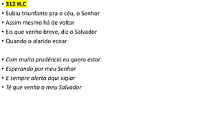 • 312 H.C
• Subiu triunfante pra o céu, o Senhor
• Assim mesmo há de voltar
• Eis que venho breve, diz o Salvador
• Quando o alarido ecoar
• Com muita prudência eu quero estar
• Esperando por meu Senhor
• E sempre alerta aqui vigiar
• Té que venha o meu Salvador
 