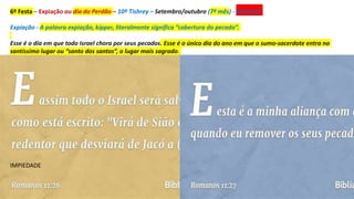 6º Festa – Expiação ou dia do Perdão – 10º Tishrey – Setembro/outubro (7º mês) - REDENÇÃO
Expiação - A palavra expiação, kipper, literalmente significa “cobertura do pecado”.
Esse é o dia em que todo Israel chora por seus pecados. Esse é o único dia do ano em que o sumo-sacerdote entra no
santíssimo lugar ou “santo dos santos”, o lugar mais sagrado.
IMPIEDADE
 