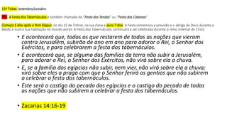 15º Tishei /setembro/outubro
7º) - A Festa dos Tabernáculos é também chamada de “Festa das Tendas” ou “Festa das Cabanas”
Começa 5 dias após o Yom Kippur, no dia 15 de Tishrei, na lua cheia e dura 7 dias. A Festa comemora a provisão e o abrigo de Deus durante o
êxodo e ilustra Sua habitação no mundo porvir. A Festa dos Tabernáculos continuará a ser celebrada durante o reino milenial de Cristo
• E acontecerá que, todos os que restarem de todas as nações que vieram
contra Jerusalém, subirão de ano em ano para adorar o Rei, o Senhor dos
Exércitos, e para celebrarem a festa dos tabernáculos.
• E acontecerá que, se alguma das famílias da terra não subir a Jerusalém,
para adorar o Rei, o Senhor dos Exércitos, não virá sobre ela a chuva.
• E, se a família dos egípcios não subir, nem vier, não virá sobre ela a chuva;
virá sobre eles a praga com que o Senhor ferirá os gentios que não subirem
a celebrar a festa dos tabernáculos.
• Este será o castigo do pecado dos egípcios e o castigo do pecado de todas
as nações que não subirem a celebrar a festa dos tabernáculos.
• Zacarias 14:16-19
 