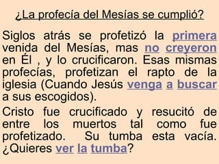 Siglos atrás se profetizó la  primera  venida del Mesías, mas  no   creyeron  en Él , y lo crucificaron. Esas mismas profecías, profetizan el rapto de la iglesia (Cuando Jesús  venga   a   buscar  a sus escogidos). Cristo fue crucificado y resucitó de entre los muertos tal como fue profetizado.  Su tumba esta vacía.  ¿Quieres  ver   la   tumba ? ¿La profecía del Mesías se cumplió? 