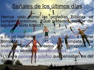 Señales de los últimos días Hemos visto como las profecías Bíblicas se cumplen, entonces, ¿Qué podemos esperar del siguiente texto bíblico? 1 Corintios 15:52  52  En un momento,  en un abrir de ojo , á la final trompeta:  porque   será   tocada  la trompeta, y los muertos serán levantados sin corrupción, y  nosotros  seremos  transformados .  ¿Vas  a  pensar   lo   mismo  que pensaban los del diluvio? 