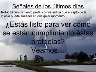 Señales de los últimos días ¿Estás listo para ver cómo se están cumplimiento éstas profecías? Veamos… Nota : El cumplimiento profético nos indica que el rapto de la iglesia puede suceder en cualquier momento. 