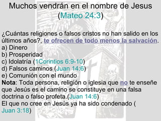 Muchos vendrán en el nombre de Jesus ( Mateo 24:3 ) ¿Cuántas religiones o falsos cristos no han salido en los últimos años?,  te ofrecen de todo menos la salvación . a) Dinero b) Prosperidad c) Idolatría ( 1Corintios 6:9-10 ) d) Falsos caminos ( Juan 14:6 ) e) Comunión con el mundo Nota : Toda persona, religión o iglesia que  no  te enseñe que Jesús es el camino se constituye en una falsa doctrina o falso profeta.( Juan 14:6 ) El que no cree en Jesús ya ha sido condenado ( Juan 3:18 ) 