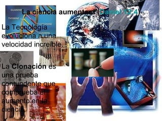 La ciencia aumentara ( Daniel 12:4 ) La  Clonación  es una prueba contundente que comprueba el aumento en la ciencia. La Tecnología evoluciona a una velocidad increíble. 