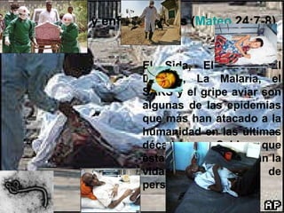 Habrá pestes y enfermedades ( Mateo   24:7-8 ) El Sida, El Ebola, El Dengue, La Malaria, el SARS y el gripe aviar son algunas de las epidemias que más han atacado a la humanidad en las últimas décadas.  ¿Sabias que estas epidemias cobran la vida de millones de personas al año? 