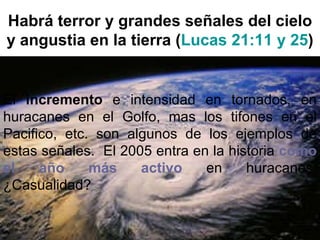 Habrá terror y grandes señales del cielo y angustia en la tierra ( Lucas 21:11 y 25 ) El  incremento  e intensidad en tornados, en huracanes en el Golfo, mas los tifones en el Pacifico, etc. son algunos de los ejemplos de estas señales.  El 2005 entra en la historia  como el año más activo  en huracanes. ¿Casualidad? 