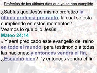 ¿Sabías que Jesús mismo profetizo  la última profecía pre-rapto , la cual se esta cumpliendo en estos momentos? Veamos lo que dijo Jesús: Profecías de los últimos días que ya se han cumplido Mateo 24:14 14  Y será predicado este evangelio del reino  en todo el mundo , para testimonio a todas las naciones;  y entonces vendrá el fin .  ¿ Escuchó   bien ?–“y entonces vendra el fin” 