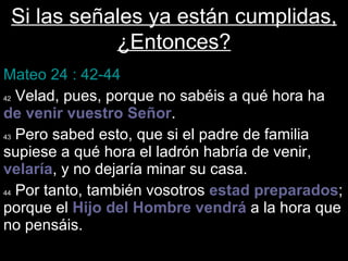 Si las señales ya están cumplidas, ¿Entonces? Mateo 24 : 42-44 42  Velad, pues, porque no sabéis a qué hora ha  de venir vuestro Señor . 43  Pero sabed esto, que si el padre de familia supiese a qué hora el ladrón habría de venir,  velaría , y no dejaría minar su casa.  44  Por tanto, también vosotros  estad   preparados ; porque el  Hijo   del   Hombre   vendrá  a la hora que no pensáis. 