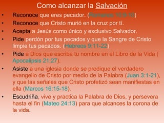 Como alcanzar la  Salvación Reconoce  que eres pecador. ( Romanos 10:9-10 ) Reconoce  que Cristo murió en la cruz por tí. Acepta  a Jesús como único y exclusivo Salvador. Pide  perdón por tus pecados y que la Sangre de Cristo limpie tus pecados. ( Hebreos 9:11-22 ) Pide  a Dios que escriba tu nombre en el Libro de la Vida ( Apocalipsis 21:27 ). Asiste  a una iglesia donde se predique el verdadero evangelio de Cristo por medio de la Palabra ( Juan 3:1-21 ), y que las señales que Cristo profetizó sean manifiestas en ella ( Marcos 16:15-18 ).  Escudriña , vive y practica la Palabra de Dios, y persevera hasta el fin ( Mateo 24:13 ) para que alcances la corona de la vida. 