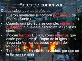 Debes saber que las profecías: Fueron reveladas al hombre  por medio  del Espíritu Santo ( 2Pedro 1:21 ,  2 Timoteo 3:16 ).   Cuando una profecía se cumple,  reafirma   que   todo  lo que está escrito en la Biblia es cierto. Indican  tiempo  Bíblico, como  eventos  que están por ocurrir (El Rapto de la Iglesia, La Segunda Venida de Jesús y el Fin del Mundo). Tienen que ser visibles por todos, por eso se le llaman señales. Antes de comenzar 