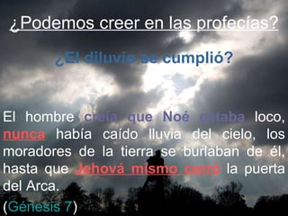 ¿Podemos creer en las profecías? El hombre  creía que Noé estaba  loco,  nunca  había caído lluvia del cielo, los moradores de la tierra se burlaban de él, hasta que  Jehová mismo cerró  la puerta del Arca.  ( Génesis 7 ) ¿El diluvio se cumplió? 