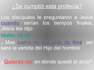 ¿Se cumplió esta profecía? Los discípulos le preguntaron a Jesús  cuando  serían los tiempos finales, Jesús les dijo: Mateo 24:37 37  Mas  como en los días de Noé , así será la venida del Hijo del hombre. ¿ Quieres ver  en dónde quedó el arca? 