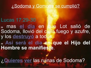 ¿Sodoma y Gomorra se cumplió? Lucas 17:29-30 29  mas  el   día  en que Lot salió de Sodoma, llovió del cielo fuego y azufre, y los  destruyó  a todos. 30   Así será el día  en que el Hijo del Hombre se manifieste . ¿ Quieres   ver  las ruinas de Sodoma? 